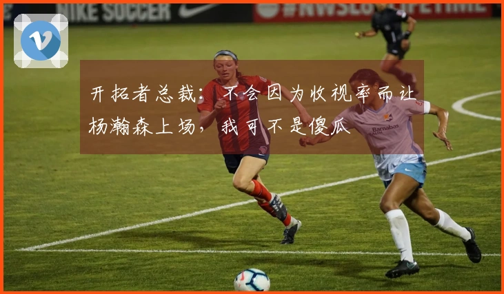 开拓者总裁：不会因为收视率而让杨瀚森上场，我可不是傻瓜