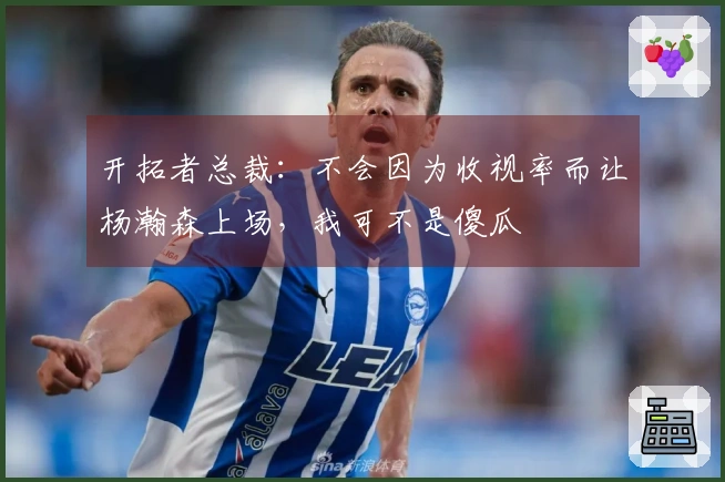 开拓者总裁：不会因为收视率而让杨瀚森上场，我可不是傻瓜